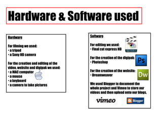 Hardware & Software used Hardware For filming we used: a tripod a Sony HD camera For the creation and editing of the video, website and digipak we used: a MAC computer a mouse a keyboard a camera to take pictures Software For editing we used: Final cut express HD For the creation of the digipak: Photoshop For the creation of the website: Dreamweaver We used Blogger to document the whole project and Vimeo to store our videos and then upload onto our blogs. 