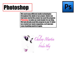 We used many different media technologies throughout the whole of our project. Before we had even started the project we used the program  Photoshop  to make our main header for our blog. We had already used this program in year 12 when we created our music magazines, so it was just case of getting used to it again. Photoshop 
