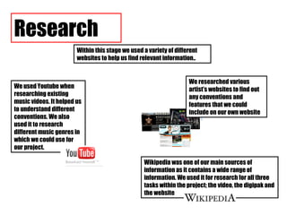 Within this stage we used a variety of different websites to help us find relevant information.. Research Wikipedia was one of our main sources of information as it contains a wide range of information. We used it for research for all three tasks within the project; the video, the digipak and the website We used Youtube when researching existing music videos. It helped us to understand different conventions. We also used it to research different music genres in which we could use for our project.  We researched various artist’s websites to find out any conventions and features that we could include on our own website 