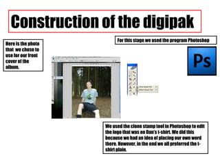 We used the clone stamp tool in Photoshop to edit the logo that was on Dan’s t-shirt. We did this because we had an idea of placing our own word there. However, in the end we all preferred the t-shirt plain. Construction of the digipak Here is the photo that  we chose to use for our front cover of the album. For this stage we used the program Photoshop 