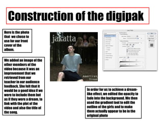 We added an image of the other members of the video because it was an improvement that we retrieved from our teacher in our audience feedback. She felt that it would be a good idea if we were to include them but as if they were a dream, to link with the plot of the video and also the title of the song. Construction of the digipak Here is the photo that  we chose to use for our front cover of the album. In order for us to achieve a dream-like effect, we edited the opacity to fade into the background. We then used the gradient tool to edit the outline of the girls and to make them actually appear to be in the original photo 