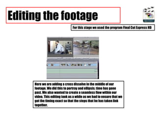 Editing the footage For this stage we used the program Final Cut Express HD Here we are adding a cross dissolve in the middle of our footage. We did this to portray and ellipsis; time has gone past. We also wanted to create a seamless flow within our video. This editing took us a while as we had to ensure that we got the timing exact so that the steps that he has taken link together.  