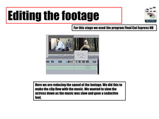 Editing the footage For this stage we used the program Final Cut Express HD Here we are reducing the speed of the footage. We did this to make the clip flow with the music. We wanted to slow the actress down as the music was slow and gave a seductive feel.  