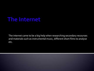 The Internet The internet came to be a big help when researching secondary recourses and materials such as instrumental music, different short films to analyse etc.  