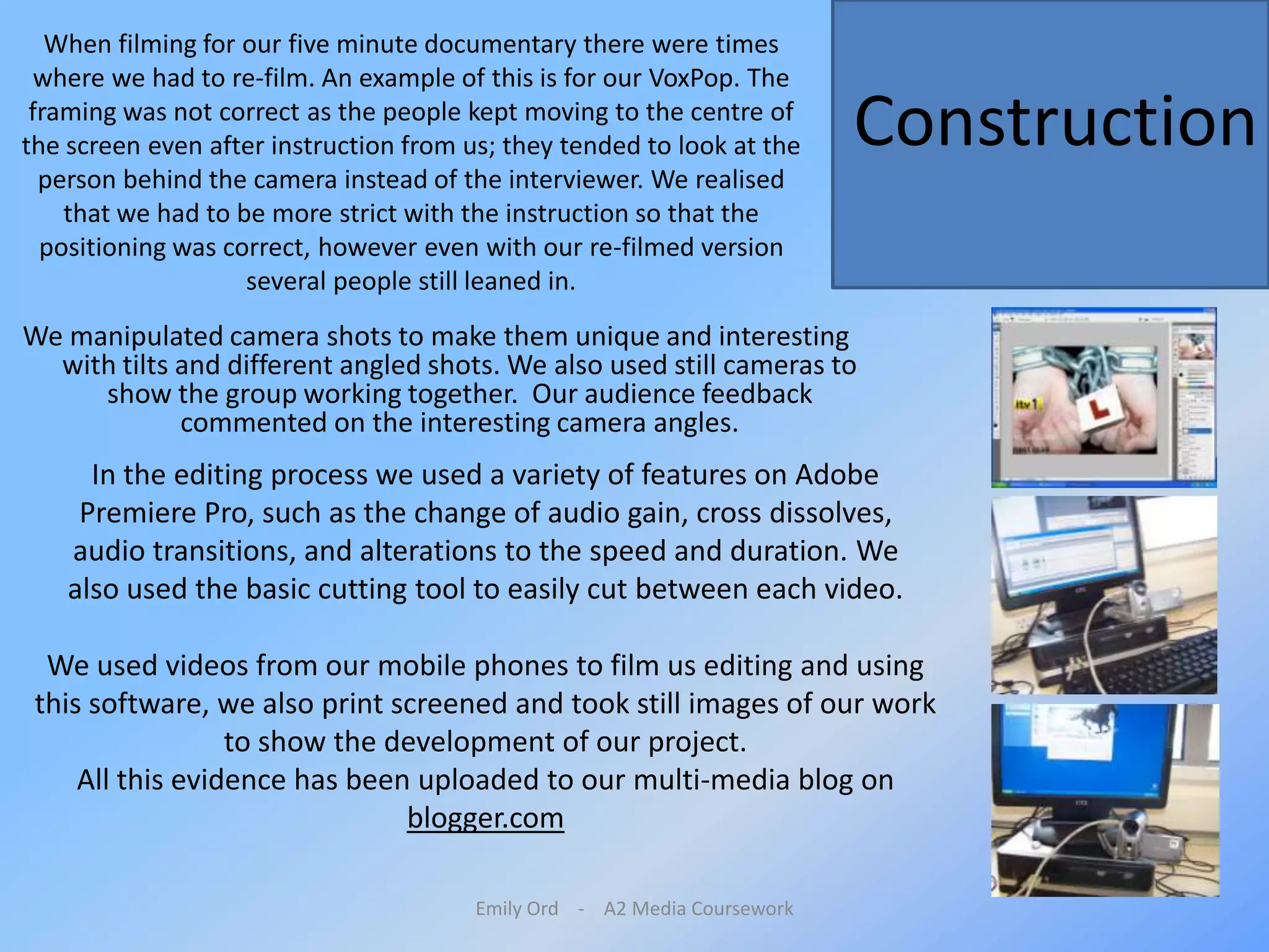 Emily Ord    -    A2 Media CourseworkWhen filming for our five minute documentary there were times where we had to re-film. An example of this is for our VoxPop. The framing was not correct as the people kept moving to the centre of the screen even after instruction from us; they tended to look at the person behind the camera instead of the interviewer. We realised that we had to be more strict with the instruction so that the positioning was correct, however even with our re-filmed version several people still leaned in. ConstructionWe manipulated camera shots to make them unique and interesting with tilts and different angled shots. We also used still cameras to show the group working together.  Our audience feedback commented on the interesting camera angles.In the editing process we used a variety of features on Adobe Premiere Pro, such as the change of audio gain, cross dissolves, audio transitions, and alterations to the speed and duration. We also used the basic cutting tool to easily cut between each video.We used videos from our mobile phones to film us editing and using this software, we also print screened and took still images of our work to show the development of our project. All this evidence has been uploaded to our multi-media blog on blogger.com