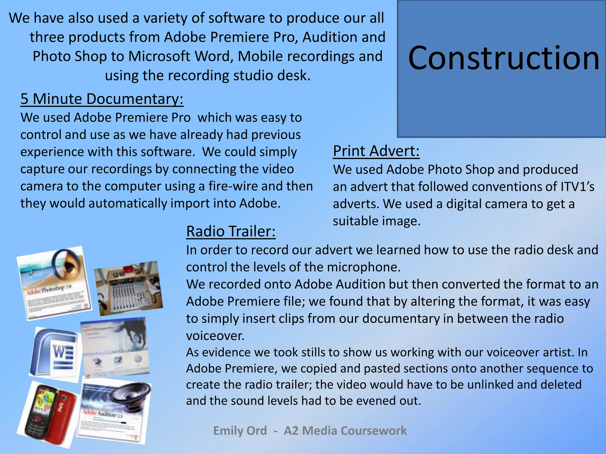 We have also used a variety of software to produce our all three products from Adobe Premiere Pro, Audition and Photo Shop to Microsoft Word, Mobile recordings and using the recording studio desk. Construction5 Minute Documentary:We used Adobe Premiere Pro  which was easy to control and use as we have already had previous experience with this software.  We could simply capture our recordings by connecting the video camera to the computer using a fire-wire and then they would automatically import into Adobe.Print Advert:We used Adobe Photo Shop and produced an advert that followed conventions of ITV1’s adverts. We used a digital camera to get a suitable image. Radio Trailer:In order to record our advert we learned how to use the radio desk and control the levels of the microphone. We recorded onto Adobe Audition but then converted the format to an Adobe Premiere file; we found that by altering the format, it was easy to simply insert clips from our documentary in between the radio voiceover. As evidence we took stills to show us working with our voiceover artist. In Adobe Premiere, we copied and pasted sections onto another sequence to create the radio trailer; the video would have to be unlinked and deleted and the sound levels had to be evened out.Emily Ord  -  A2 Media Coursework