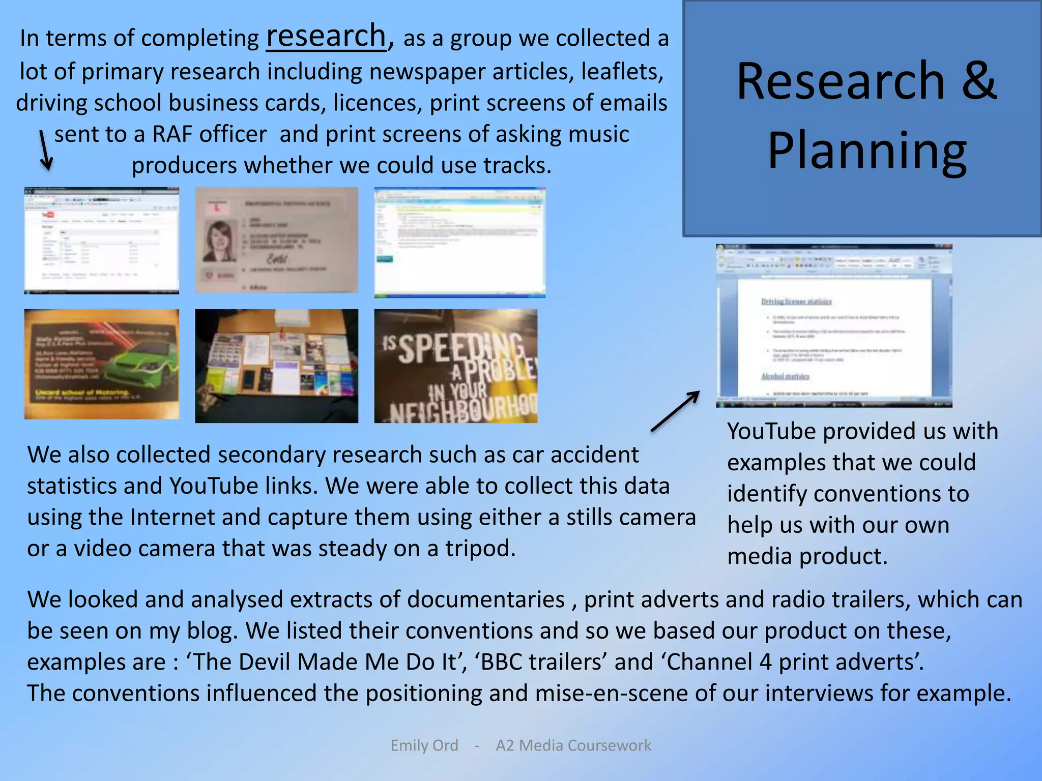 Emily Ord    -    A2 Media Coursework In terms of completing research, as a group we collected a lot of primary research including newspaper articles, leaflets, driving school business cards, licences, print screens of emails sent to a RAF officer and print screens of asking music producers whether we could use tracks. Research & PlanningYouTube provided us with examples that we could identify conventions to help us with our own media product. We also collected secondary research such as car accident statistics and YouTube links. We were able to collect this data using the Internet and capture them using either a stills camera or a video camera that was steady on a tripod.We looked and analysed extracts of documentaries , print adverts and radio trailers, which can be seen on my blog. We listed their conventions and so we based our product on these, examples are : ‘The Devil Made Me Do It’, ‘BBC trailers’ and ‘Channel 4 print adverts’. The conventions influenced the positioning and mise-en-scene of our interviews for example. 