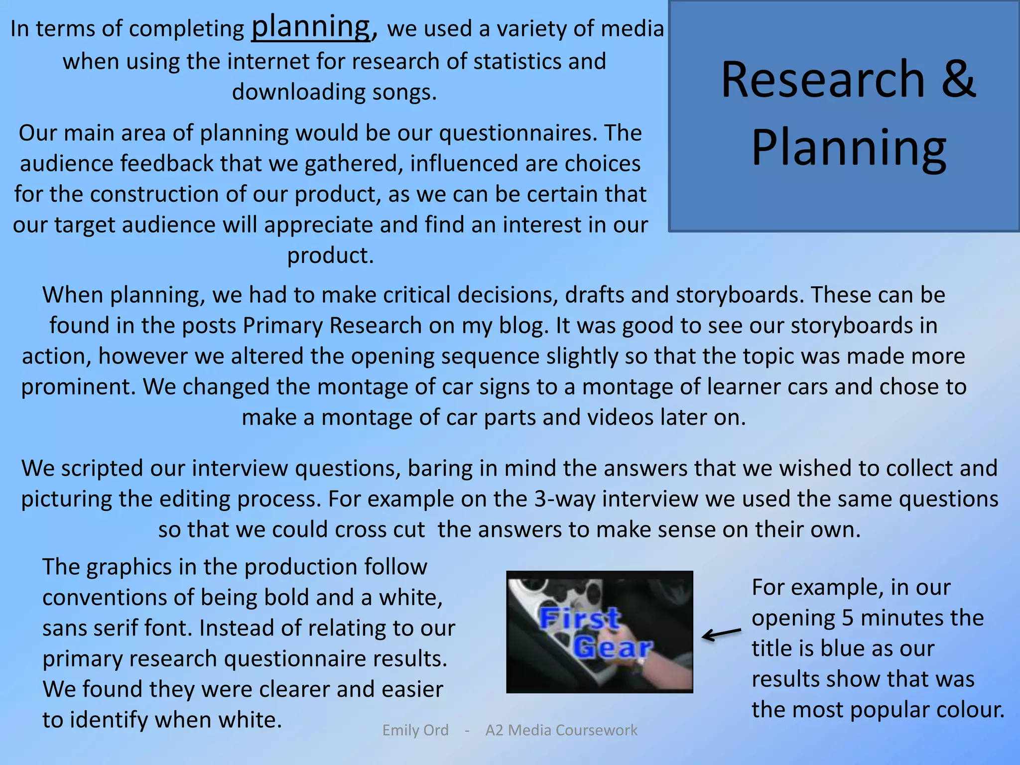 Emily Ord    -    A2 Media Coursework In terms of completing planning, we used a variety of media when using the internet for research of statistics and downloading songs. Research & PlanningOur main area of planning would be our questionnaires. The audience feedback that we gathered, influenced are choices for the construction of our product, as we can be certain that our target audience will appreciate and find an interest in our product. When planning, we had to make critical decisions, drafts and storyboards. These can be found in the posts Primary Research on my blog. It was good to see our storyboards in action, however we altered the opening sequence slightly so that the topic was made more prominent. We changed the montage of car signs to a montage of learner cars and chose to make a montage of car parts and videos later on. We scripted our interview questions, baring in mind the answers that we wished to collect and picturing the editing process. For example on the 3-way interview we used the same questions so that we could cross cut  the answers to make sense on their own.The graphics in the production follow conventions of being bold and a white, sans serif font. Instead of relating to our primary research questionnaire results. We found they were clearer and easier to identify when white.For example, in our opening 5 minutes the title is blue as our results show that was the most popular colour. 