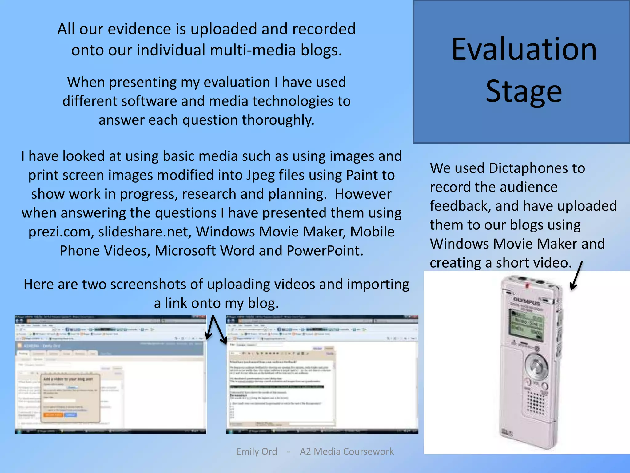 Emily Ord    -    A2 Media CourseworkAll our evidence is uploaded and recorded onto our individual multi-media blogs. Evaluation StageWhen presenting my evaluation I have used different software and media technologies to answer each question thoroughly. I have looked at using basic media such as using images and print screen images modified into Jpeg files using Paint to show work in progress, research and planning.  However when answering the questions I have presented them using prezi.com, slideshare.net, Windows Movie Maker, Mobile Phone Videos, Microsoft Word and PowerPoint. We used Dictaphones to record the audience feedback, and have uploaded them to our blogs using Windows Movie Maker and creating a short video. Here are two screenshots of uploading videos and importing a link onto my blog.