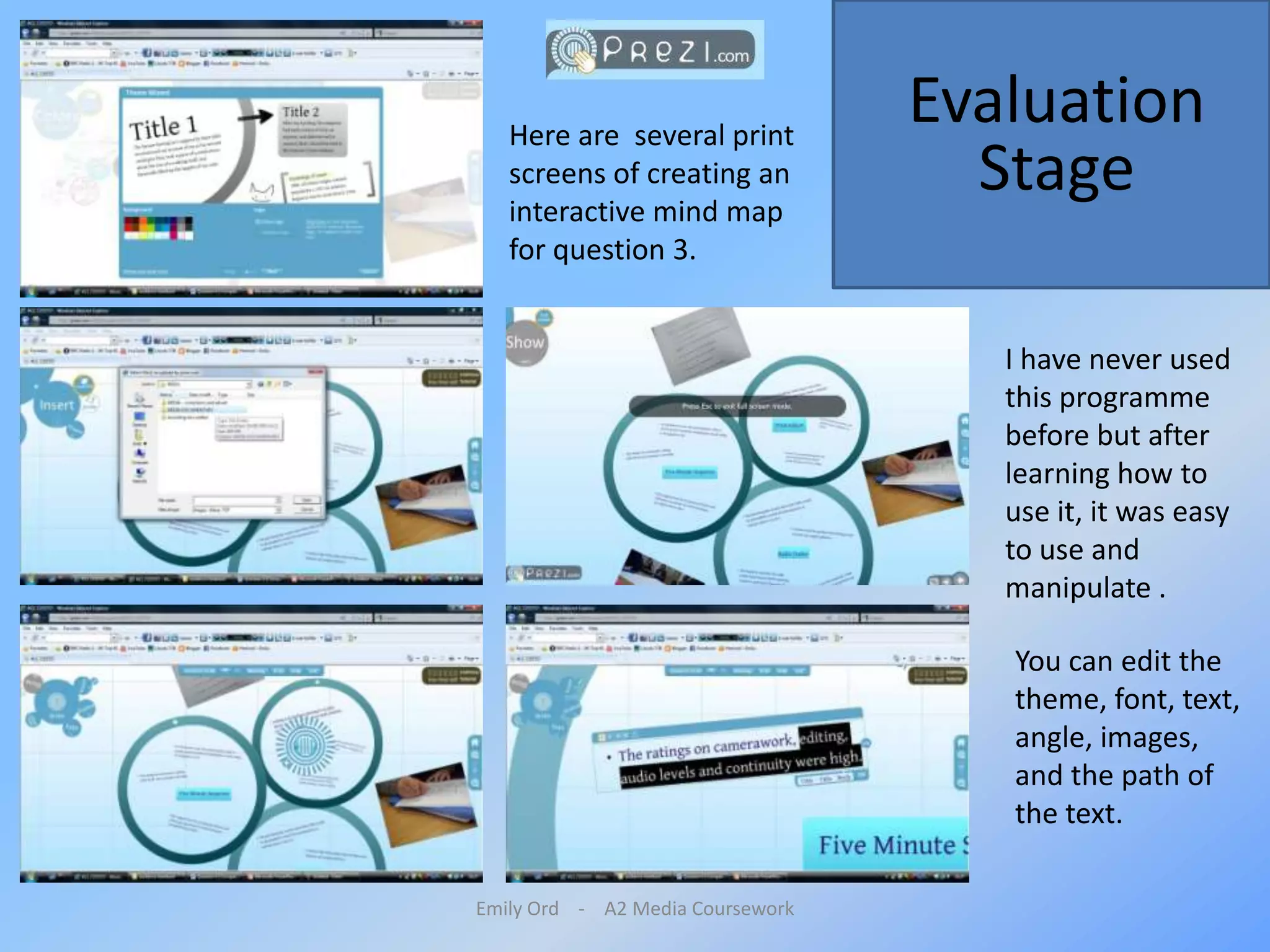 Emily Ord    -    A2 Media CourseworkEvaluation StageHere are  several print screens of creating an interactive mind map for question 3.  I have never used this programme before but after learning how to use it, it was easy to use and manipulate . You can edit the theme, font, text, angle, images, and the path of the text.