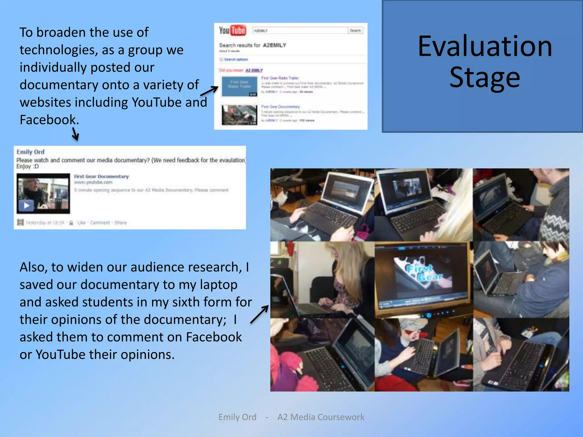 Emily Ord    -    A2 Media CourseworkTo broaden the use of technologies, as a group we individually posted our documentary onto a variety of websites including YouTube and Facebook. Evaluation StageAlso, to widen our audience research, I saved our documentary to my laptop and asked students in my sixth form for their opinions of the documentary;  I asked them to comment on Facebook or YouTube their opinions. 