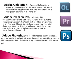Adobe Onlocation-  We used Onlocation in order to upload the video onto the D drive. We didn’t initially have any problems with this programme as it was pretty easy to get the hang of.   Adobe Premiere Pro- We used this programme in order to edit our video and make sure the lip syncing was correct. When I first used this programme in my first year I found it quite hard to use, however after doing test videos and having a chance to edit them I was able to learn about the tools on the programme and I learnt how to edit correctly.      Adobe Photoshop- I used Photoshop mainly to create      my print products and edit pictures, however because I have used it a lot in my own time I found the programme very useful and easy to use.