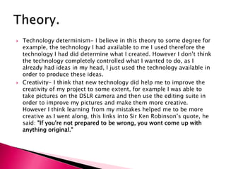 Technology determinism- I believe in this theory to some degree for example, the technology I had available to me I used therefore the technology I had did determine what I created. However I don’t think the technology completely controlled what I wanted to do, as I already had ideas in my head, I just used the technology available in order to produce these ideas. Creativity- I think that new technology did help me to improve the creativity of my project to some extent, for example I was able to take pictures on the DSLR camera and then use the editing suite in order to improve my pictures and make them more creative. However I think learning from my mistakes helped me to be more creative as I went along, this links into Sir Ken Robinson’s quote, he said: "If you're not prepared to be wrong, you wont come up with anything original."Theory.
