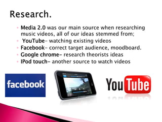 Research.Media 2.0 was our main source when researching music videos, all of our ideas stemmed from;YouTube- watching existing videos Facebook- correct target audience, moodboard.Google chrome- research theorists ideasIPod touch- another source to watch videos