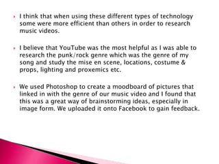 I think that when using these different types of technology some were more efficient than others in order to research music videos.I believe that YouTube was the most helpful as I was able to research the punk/rock genre which was the genre of my song and study the mise en scene, locations, costume & props, lighting and proxemics etc.We used Photoshop to create a moodboard of pictures that linked in with the genre of our music video and I found that this was a great way of brainstorming ideas, especially in image form. We uploaded it onto Facebook to gain feedback. 