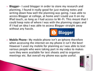 Blogger-I used blogger in order to store my research and planning, I found it really good for just making notes and writing down how well the planning was going. I was able to access Blogger at college, at home and I could use It on my IPod touch, as long as I had access to Wi-Fi. This meant that I could keep note of where I was with the planning stages and if I had an idea I was able to access Blogger straight away without any hassle. Mobile Phone- My mobile phone isn’t an Iphone therefore when accessing the internet on my phone it isn’t the best! However I used my mobile for planning as I was able to text various people who were taking part in my video to makes sure they were available for test shoots and to organise meetings etc. But overall my phone was quite useful. 