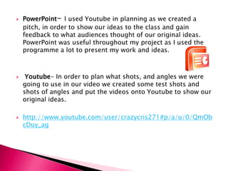 PowerPoint- I used Youtube in planning as we created a pitch, in order to show our ideas to the class and gain feedback to what audiences thought of our original ideas. PowerPoint was useful throughout my project as I used the programme a lot to present my work and ideas.Youtube- In order to plan what shots, and angles we were going to use in our video we created some test shots and shots of angles and put the videos onto Youtube to show our original ideas. http://www.youtube.com/user/crazycris271#p/a/u/0/QmObcDuy_ag