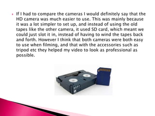 If I had to compare the cameras I would definitely say that the HD camera was much easier to use. This was mainly because it was a lot simpler to set up, and instead of using the old tapes like the other camera, it used SD card, which meant we could just slot it in, instead of having to wind the tapes back and forth. However I think that both cameras were both easy to use when filming, and that with the accessories such as tripod etc they helped my video to look as professional as possible. 