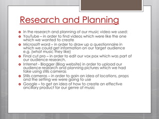 Research and PlanningIn the research and planning of our music video we used:YouTube – in order to find videos which were like the one which we wanted to createMicrosoft word – in order to draw up a questionnaire in which we could get information on our target audience e.g. (what music they like)Final cut pro – in order to edit our vox pox which was part of our audience research.Internet - Blogger (Blog website) in order to upload our audience research and planning pictures which we had take using stills camerasStills cameras – in order to gain an idea of locations, props and the setting we were going to useGoogle – to get an idea of how to create an effective ancillary product for our genre of music