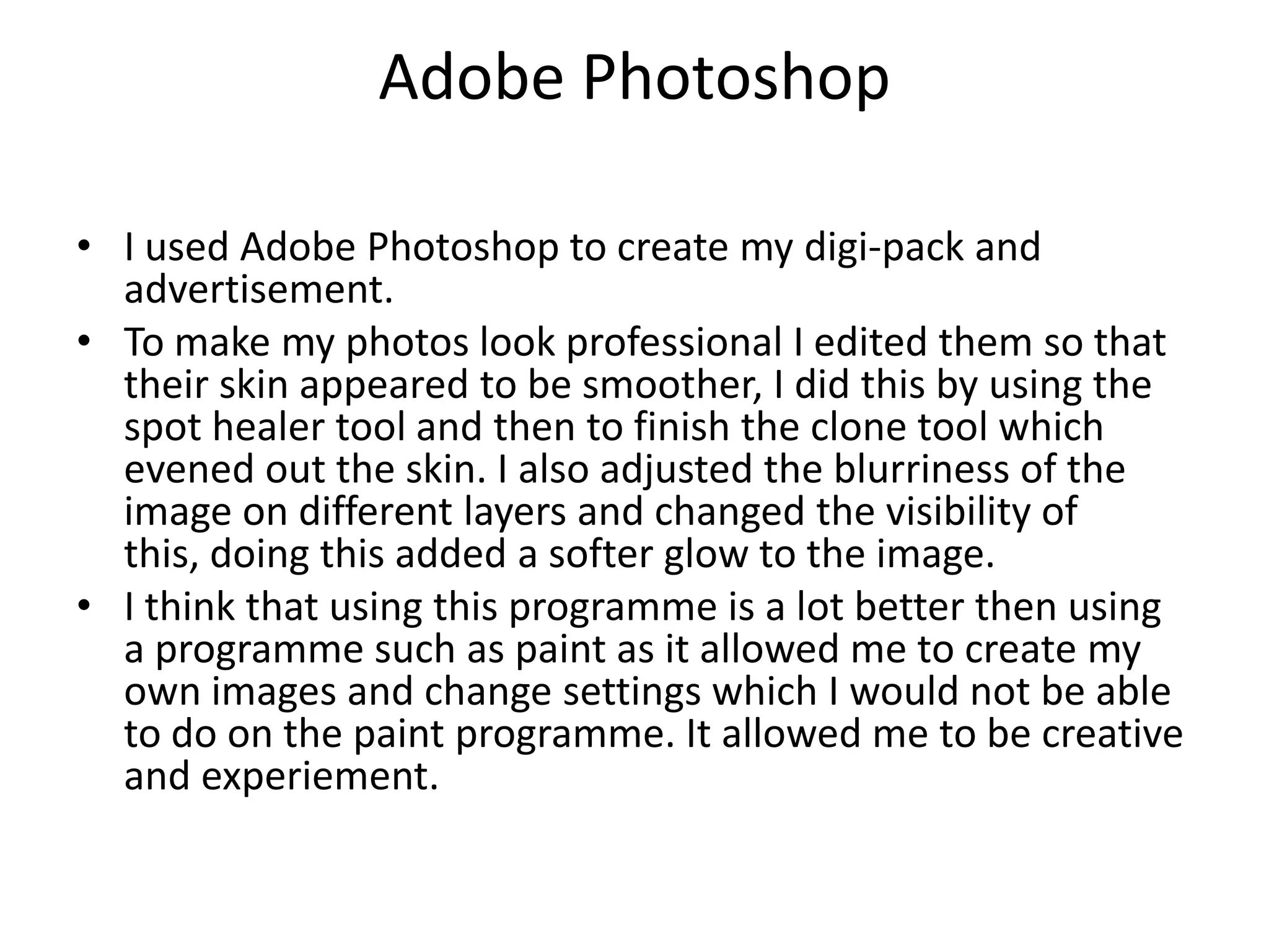 Adobe PhotoshopI used Adobe Photoshop to create my digi-pack and advertisement.To make my photos look professional I edited them so that their skin appeared to be smoother, I did this by using the spot healer tool and then to finish the clone tool which evened out the skin. I also adjusted the blurriness of the image on different layers and changed the visibility of this, doing this added a softer glow to the image.I think that using this programme is a lot better then using a programme such as paint as it allowed me to create my own images and change settings which I would not be able to do on the paint programme. It allowed me to be creative and experiement.