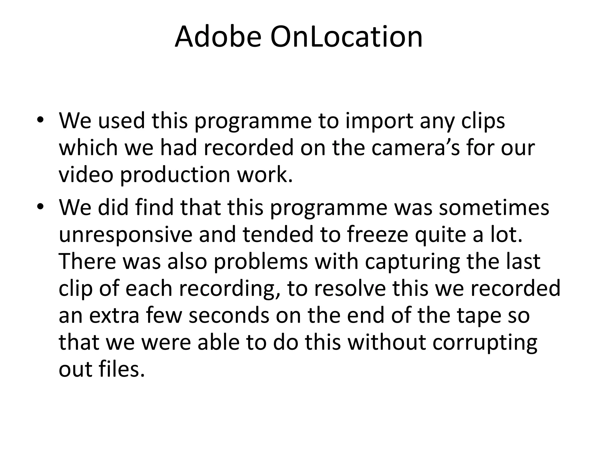 Adobe OnLocationWe used this programme to import any clips which we had recorded on the camera’s for our video production work. We did find that this programme was sometimes unresponsive and tended to freeze quite a lot. There was also problems with capturing the last clip of each recording, to resolve this we recorded an extra few seconds on the end of the tape so that we were able to do this without corrupting out files.
