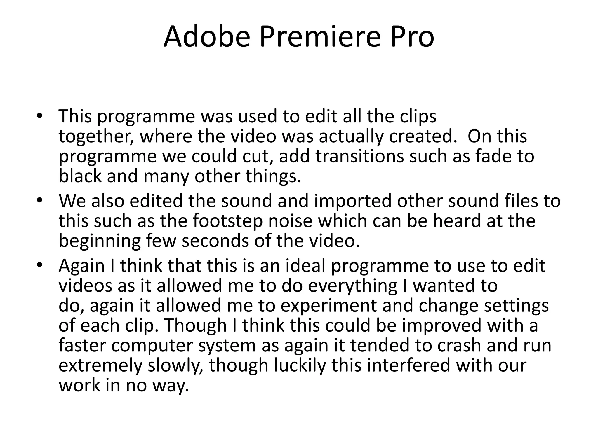 Adobe Premiere ProThis programme was used to edit all the clips together, where the video was actually created.  On this programme we could cut, add transitions such as fade to black and many other things. We also edited the sound and imported other sound files to this such as the footstep noise which can be heard at the beginning few seconds of the video.Again I think that this is an ideal programme to use to edit videos as it allowed me to do everything I wanted to do, again it allowed me to experiment and change settings of each clip. Though I think this could be improved with a faster computer system as again it tended to crash and run extremely slowly, though luckily this interfered with our work in no way.