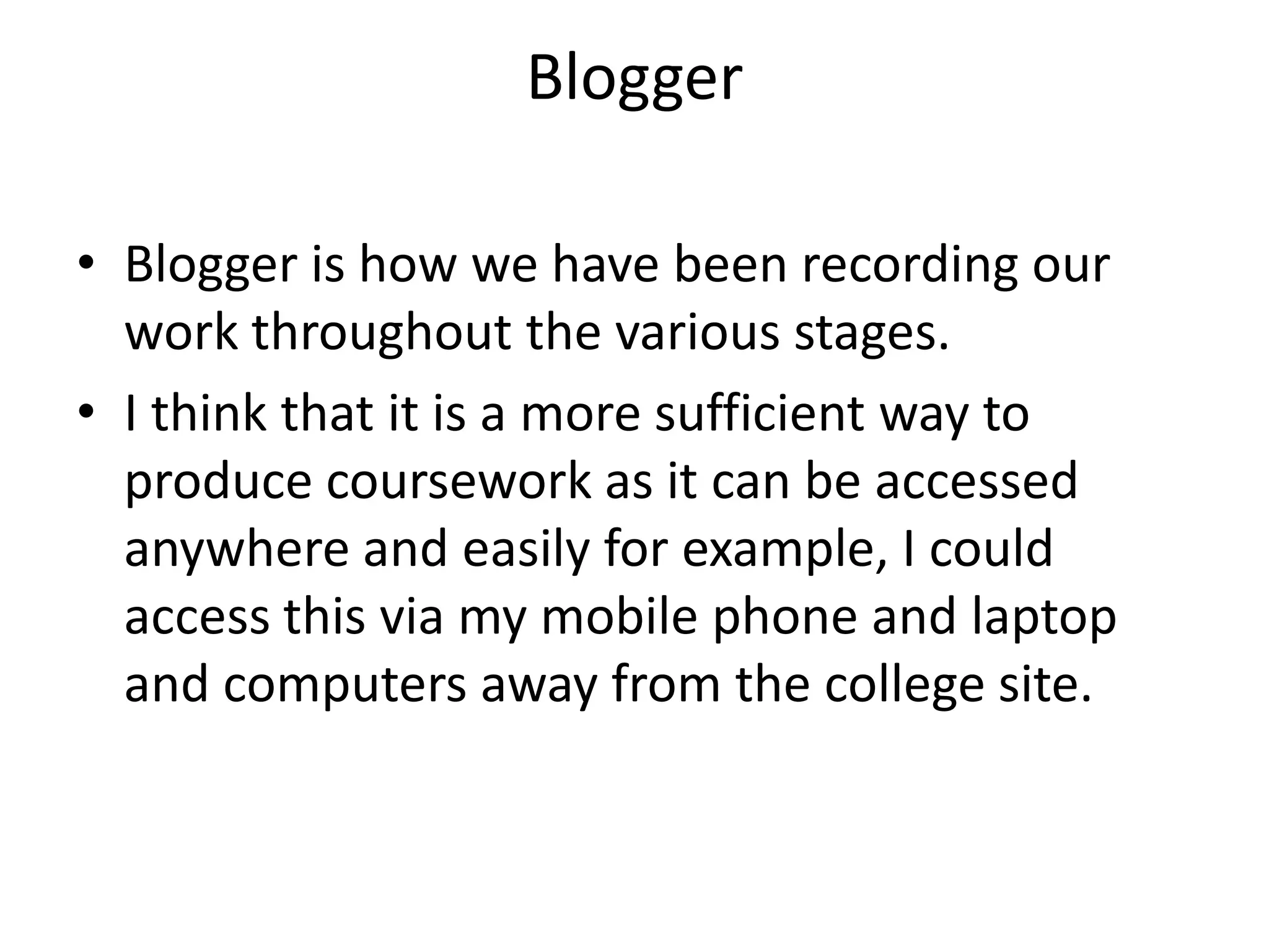 BloggerBlogger is how we have been recording our work throughout the various stages. I think that it is a more sufficient way to produce coursework as it can be accessed anywhere and easily for example, I could access this via my mobile phone and laptop and computers away from the college site.