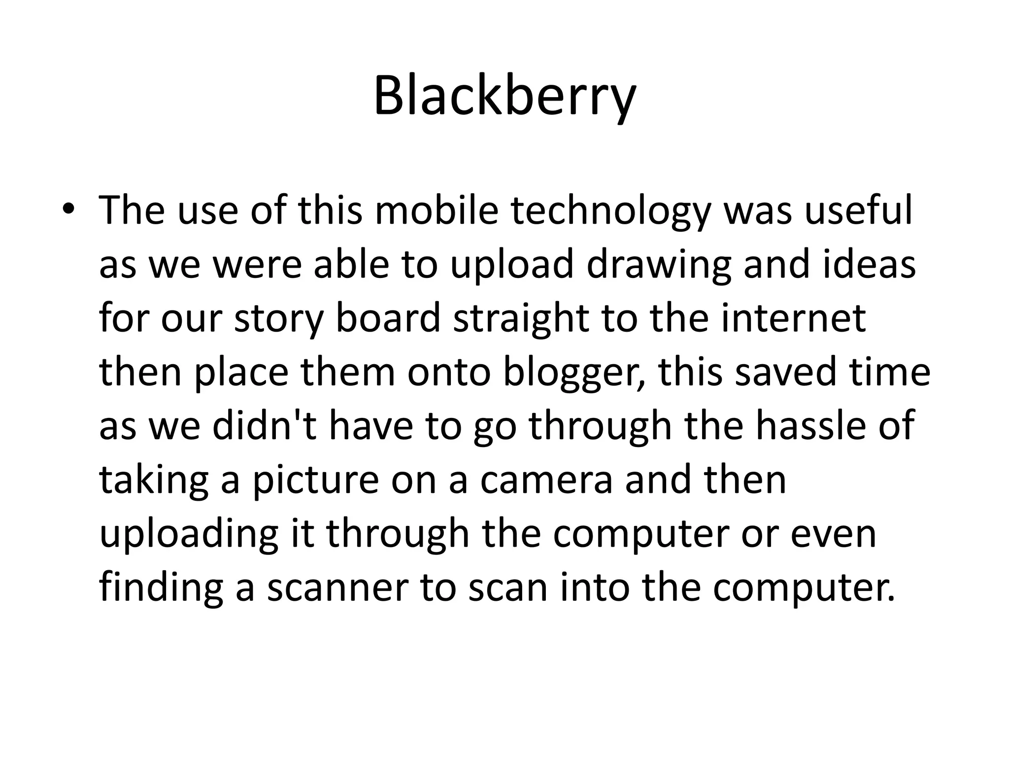 BlackberryThe use of this mobile technology was useful as we were able to upload drawing and ideas for our story board straight to the internet then place them onto blogger, this saved time as we didn't have to go through the hassle of taking a picture on a camera and then uploading it through the computer or even finding a scanner to scan into the computer.