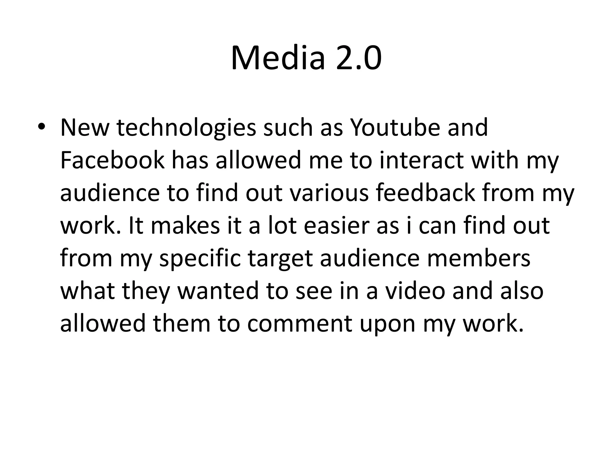Media 2.0New technologies such as Youtube and Facebook has allowed me to interact with my audience to find out various feedback from my work. It makes it a lot easier as i can find out from my specific target audience members what they wanted to see in a video and also allowed them to comment upon my work.