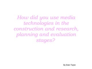 How did you use media technologies in the construction and research, planning and evaluation stages?   By Eden Taylor 