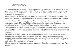 Customer ProfileAn audience member would be a young girl or boy who has a keen interest in music, they would buy V magazine monthly to keep up to date with the newest gigs, events and general music news. Other interests of theirs would be things like watching TV, including channels such as e4 and Channel 4, they would listen to the radio on stations such as BBC radio 1 and Capital fm which play popular, chart music along with new and upcoming artists and bands. They would be sociable and enjoy going out a lot to experience popular culture with friends and meeting new people along the way.They are likely to attend school, college or university, so would spend a considerable amount of time there. Also spending a fair amount of time completing homework and revision. The music which they prefer to listen to would be a wide range, the genre would change considering on their mood and what their doing. It could be anything ranging from rock and soul to pop and folk: this is why they like to read V magazine as it offers this great variety of music. They would go to festivals and concerts often as they also enjoy and appreciate live music. 
