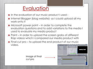 EvaluationIn the evaluation of our music product I used : Internet Blogger (blog website)- so I could upload all my work onto itMicrosoft power point – in order to complete the evaluation questions and to add variations to the media I used to evaluate my media productPaint – in order to upload the screen grabs of different Rap videos which I compared our media product withFinal cut pro – to upload the end product of our music video.Image of final cut pro