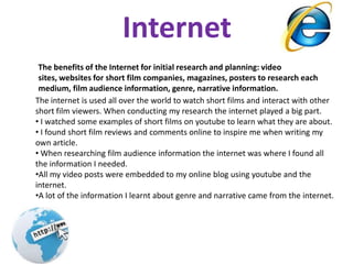 InternetThe benefits of the Internet for initial research and planning: video sites, websites for short film companies, magazines, posters to research each medium, film audience information, genre, narrative information. The internet is used all over the world to watch short films and interact with other short film viewers. When conducting my research the internet played a big part.  I watched some examples of short films on youtube to learn what they are about.