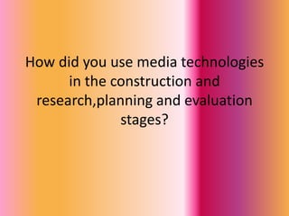 How did you use media technologies in the construction and research,planning and evaluation stages? 