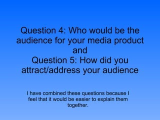 Question 4: Who would be the audience for your media product and Question 5: How did you attract/address your audience I have combined these questions because I feel that it would be easier to explain them together. 