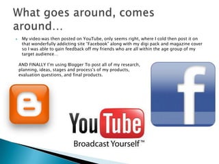 My video was then posted on YouTube, only seems right, where I cold then post it on that wonderfully addicting site “Facebook” along with my digi pack and magazine cover so I was able to gain feedback off my friends who are all within the age group of my target audience…What goes around, comes around…AND FINALLY I’m using Blogger To post all of my research, planning, ideas, stages and process's of my products, evaluation questions, and final products.