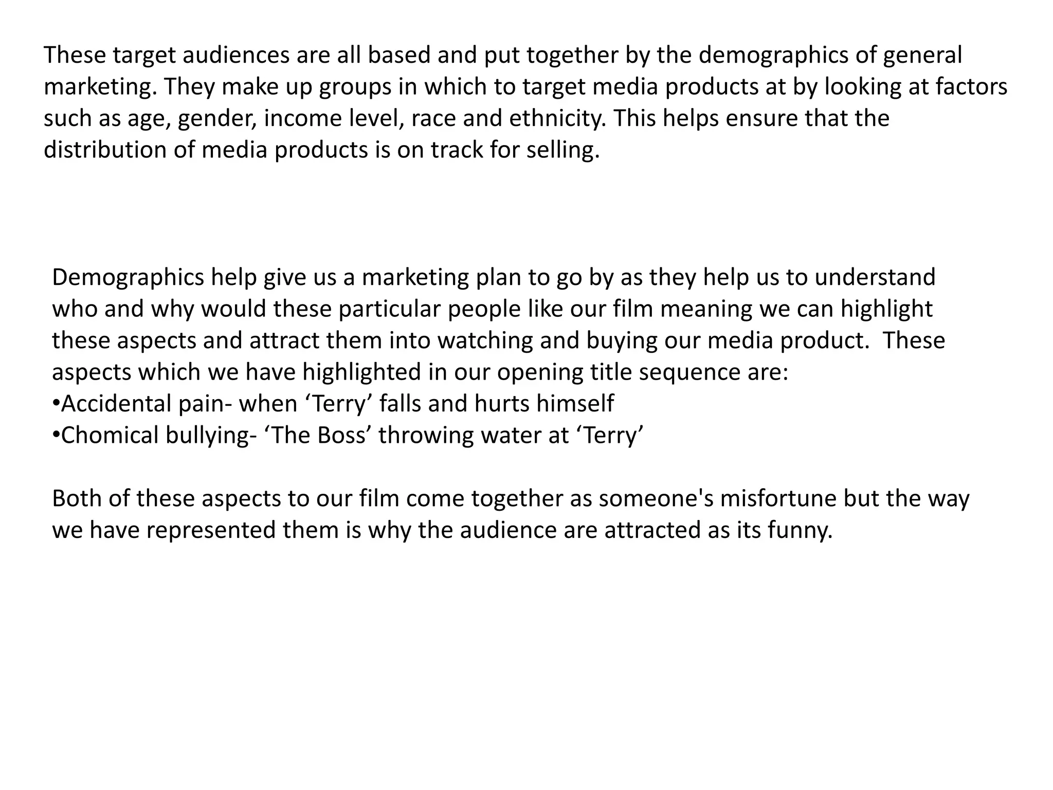 older generationThis is because there is so violence or inappropriate scenes or language so people can watch it and enjoy at any age. If we were to give our media product a rating certificate it would be a 12. meaning people have to be at least 12 to view. Having the age so low means that our target audience is also a much greater range than a film aged for 15 year olds. families can watch it together and this is great for our distribution as it means we can target a lot more people by the age we set our film to. 