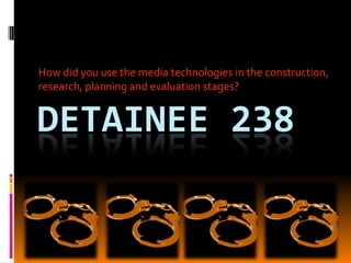 How did you use the media technologies in the construction, research, planning and evaluation stages? Detainee 238 