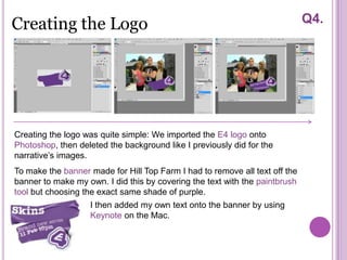 Creating the Logo                                                            Q4.




Creating the logo was quite simple: We imported the E4 logo onto
Photoshop, then deleted the background like I previously did for the
narrative’s images.
To make the banner made for Hill Top Farm I had to remove all text off the
banner to make my own. I did this by covering the text with the paintbrush
tool but choosing the exact same shade of purple.
                   I then added my own text onto the banner by using
                   Keynote on the Mac.
 