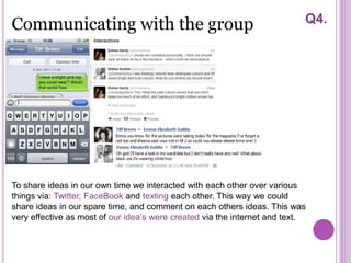 Communicating with the group                                               Q4.




To share ideas in our own time we interacted with each other over various
things via: Twitter, FaceBook and texting each other. This way we could
share ideas in our spare time, and comment on each others ideas. This was
very effective as most of our idea’s were created via the internet and text.
 