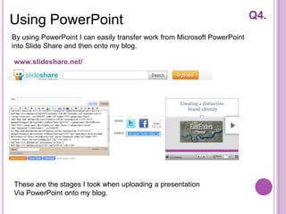 Using PowerPoint                                                           Q4.
By using PowerPoint I can easily transfer work from Microsoft PowerPoint
into Slide Share and then onto my blog.

www.slideshare.net/




These are the stages I took when uploading a presentation
Via PowerPoint onto my blog.
 