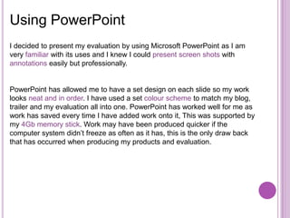 Using PowerPoint
I decided to present my evaluation by using Microsoft PowerPoint as I am
very familiar with its uses and I knew I could present screen shots with
annotations easily but professionally.


PowerPoint has allowed me to have a set design on each slide so my work
looks neat and in order. I have used a set colour scheme to match my blog,
trailer and my evaluation all into one. PowerPoint has worked well for me as
work has saved every time I have added work onto it, This was supported by
my 4Gb memory stick. Work may have been produced quicker if the
computer system didn’t freeze as often as it has, this is the only draw back
that has occurred when producing my products and evaluation.
 