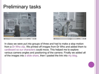 Preliminary tasks




In class we were put into groups of three and had to make a stop motion
from a Dr Who clip. We printed off images from Dr Who and added them to
cardboard so our characters could move. This helped me to explore
various camera angles and positioning of the camera. Finally we added all
of the images into a slide share, then I pasted the link into my blog.
 