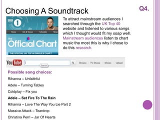 Choosing A Soundtrack                                                       Q4.
                                  To attract mainstream audiences I
                                  searched through the UK Top 40
                                  website and listened to various songs
                                  which I thought would fit my soap well.
                                  Mainstream audiences listen to chart
                                  music the most this is why I chose to
                                  do this research.




Possible song choices:
Rihanna – Unfaithful
Adele – Turning Tables
Coldplay – Fix you
Adele – Set Fire To The Rain
Rihanna – Love The Way You Lie Part 2
Massive Attack – Teardrop
Christina Perri – Jar Of Hearts
 
