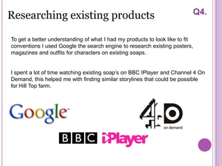 Researching existing products                                             Q4.


To get a better understanding of what I had my products to look like to fit
conventions I used Google the search engine to research existing posters,
magazines and outfits for characters on existing soaps.


I spent a lot of time watching existing soap’s on BBC IPlayer and Channel 4 On
Demand, this helped me with finding similar storylines that could be possible
for Hill Top farm.
 
