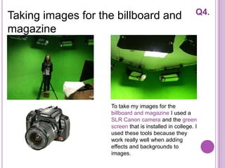 Taking images for the billboard and                      Q4.

magazine




                    To take my images for the
                    billboard and magazine I used a
                    SLR Canon camera and the green
                    screen that is installed in college. I
                    used these tools because they
                    work really well when adding
                    effects and backgrounds to
                    images.
 