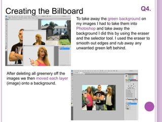 Creating the Billboard                                                     Q4.
                                      To take away the green background on
                                      my images I had to take them into
                                      Photoshop and take away the
                                      background I did this by using the eraser
                                      and the selector tool. I used the eraser to
                                      smooth out edges and rub away any
                                      unwanted green left behind.




After deleting all greenery off the
images we then moved each layer
(image) onto a background.
 