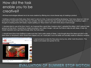 How did the task
 enable you to be
 creative?
• All these technologies allowed me to be more creative by offering me a more diverse way of creating a product.

• building a narrative was fairly easy, there wasn‟t a story to mine, it was just something developing. I had many ideas but I did not
know how to create them as they were very complex, the idea I went for was very simple and I am thinking of creating it again. I
thought of creating words with beads, maybe spelling out „Stop-motion‟ but I didn't think about it hard enough.

• I decided what to use at the time I took it, as it seemed like a good idea, however when I uploaded the slides I didn't realise it was
going to be that short, I would like to create one where I can make it longer. I did use YouTube to help me with ideas, it help me
create inspiration and I got ideas through other YouTube users.

• I should have done more drafting to make sure that I had a wide variety of ideas. I only thought about the ideas and didn't write
them down or storyboard, which would have helped a lot, as I could plan it out a lot better and actually create an effective narrative.

                                                 I used someone to take the fries away one by one, while I took the photo‟s. This
                                                 made it a lot easier and quicker for me.
 