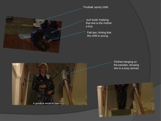 Football, sporty child.



  „surf dude‟ implying
  that she is the mother
  a boy.

   Felt tips, hinting that
   the child is young.




                             Clothes hanging on
                             the banister, showing
                             she is a busy woman.
 