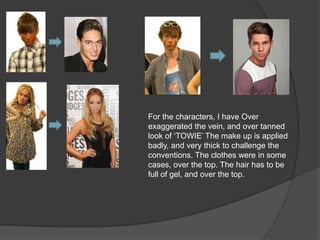 For the characters, I have Over
exaggerated the vein, and over tanned
look of „TOWIE‟ The make up is applied
badly, and very thick to challenge the
conventions. The clothes were in some
cases, over the top. The hair has to be
full of gel, and over the top.
 